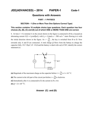 JEE(ADVANCED) – 2014 PAPER-1 Code-1
Questions with Answers
PART – 1 PHYSICS
SECTION – 1 (One or More Than One Options Correct Type)
This section contains 10 multiple choice type questions. Each question has four
choices (A), (B), (C) and (D) out of which ONE or MORE THAN ONE are correct.
1. At time 𝑡𝑡 = 0, terminal A in the circuit shown in the figure is connected to B by a keyand an
alternating current 𝐼𝐼(𝑡𝑡) = 𝐼𝐼0cos⁡(𝜔𝜔𝜔𝜔), with 𝐼𝐼0 = 1Aand ω = 500 rad s-1
starts flowing in it with
the initial direction shown in the figure. At t =
7𝜋𝜋
6𝜔𝜔
, the key is switched from B to D. Now
onwards only A and D are connected. A total charge Q flows from the battery to charge the
capacitor fully. If C=20µF, R= 10 Ω and the battery is ideal with emf of 50V, identify the correct
statement (s).
(A) Magnitude of the maximum charge on the capacitor before 𝑡𝑡 =
7𝜋𝜋
6𝜔𝜔
is 1 × 10−3
C.
(B) The current in the left part of the circuit just before 𝑡𝑡 =
7𝜋𝜋
6𝜔𝜔
is clockwise.
(C) Immediately after A is connected to D, the current in R is 10A.
(D) Q = 2 × 10−3
C.
Answer (C) and (D)
50 V
R=10 Ω
B D
A
C=20 µF
 