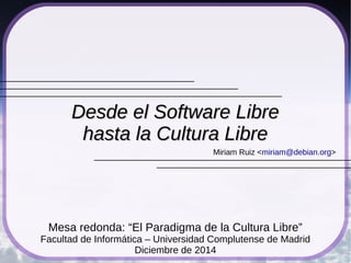 Miriam Ruiz <miriam@debian.org>
Desde el Software LibreDesde el Software Libre
hasta la Cultura Librehasta la Cultura Libre
Mesa redonda: “El Paradigma de la Cultura Libre”
Facultad de Informática – Universidad Complutense de Madrid
Diciembre de 2014
 