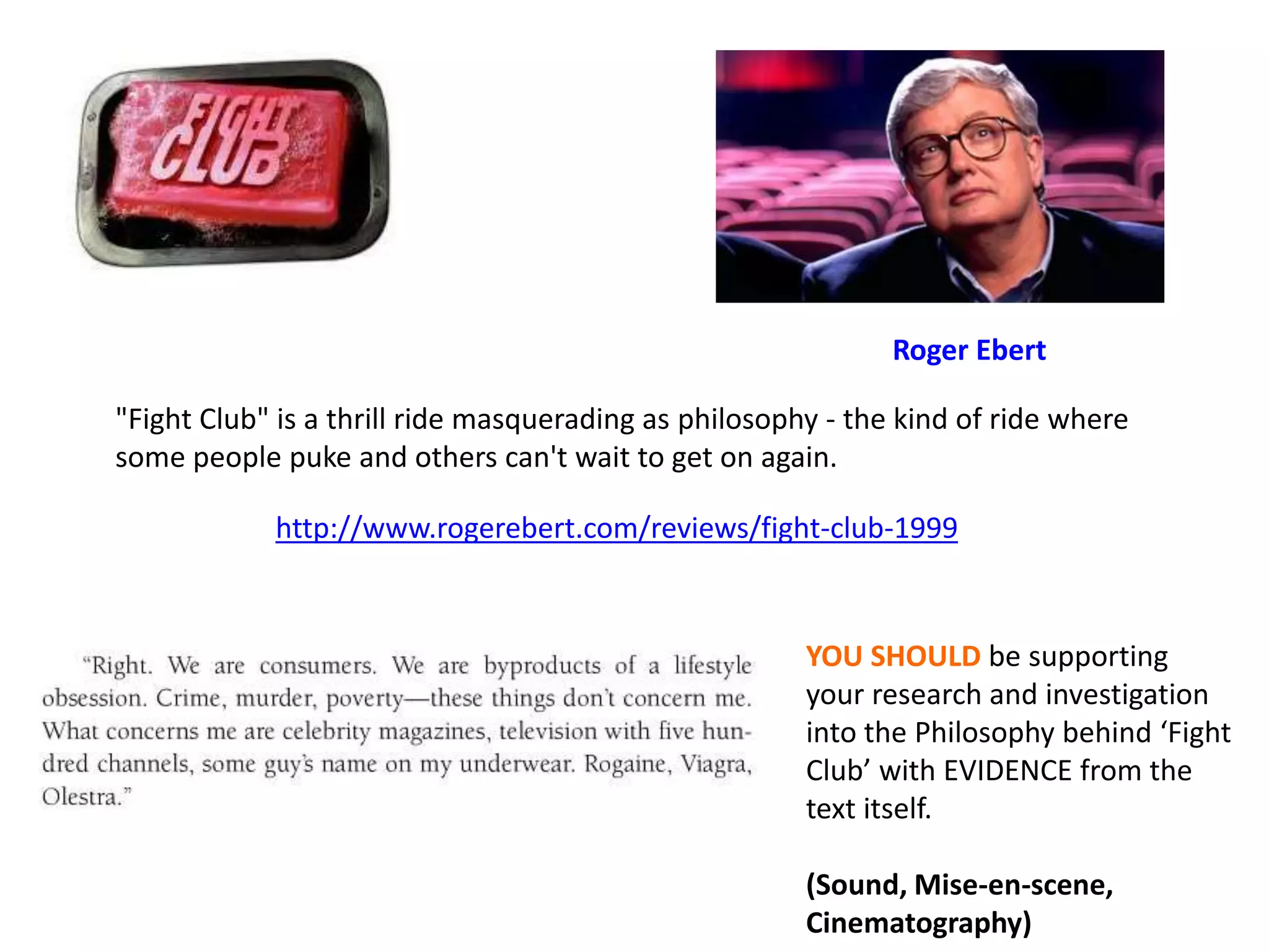 "Fight Club" is a thrill ride masquerading as philosophy - the kind of ride where
some people puke and others can't wait to get on again.
http://www.rogerebert.com/reviews/fight-club-1999
Roger Ebert
YOU SHOULD be supporting
your research and investigation
into the Philosophy behind ‘Fight
Club’ with EVIDENCE from the
text itself.
(Sound, Mise-en-scene,
Cinematography)