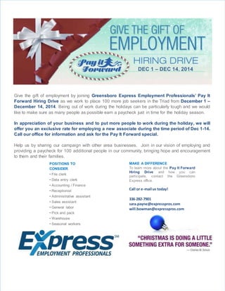 DEC 1 – DEC 14, 2014
Give the gift of employment by joining Greensboro Express Employment Professionals’ Pay It
Forward Hiring Drive as we work to place 100 more job seekers in the Triad from December 1 –
December 14, 2014. Being out of work during the holidays can be particularly tough and we would
like to make sure as many people as possible earn a paycheck just in time for the holiday season.
In appreciation of your business and to put more people to work during the holiday, we will
offer you an exclusive rate for employing a new associate during the time period of Dec 1-14.
Call our office for information and ask for the Pay It Forward special.
Help us by sharing our campaign with other area businesses. Join in our vision of employing and
providing a paycheck for 100 additional people in our community, bringing hope and encouragement
to them and their families.
Join us in our effort to help put XXX people to work in our community that week, bringing hope and
encouragement to them and their families.
POSITIONS TO
CONSIDER
• File clerk
• Data entry clerk
• Accounting / Finance
• Receptionist
• Administrative assistant
• Sales assistant
• General labor
• Pick and pack
• Warehouse
• Seasonal workers
MAKE A DIFFERENCE
To learn more about the Pay It Forward
Hiring Drive and how you can
participate, contact the Greensboro
Express office.
Call or e-mail us today!
336-282-7901
sara.payne@expresspros.com
will.bowman@expresspros.com
 