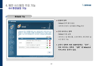 17
방화벽 정책
: Default 정책 협의 필요
: 네트워크 탐지 / 공유폴더/ Ping 차단
안티 바이러스 정책
: Default 자동 실행
: 바이러스 및 해킹 툴, 스파이웨어, 애드웨어 실
시간 탐지 기능
* 고객사 정책에 따라 방화벽정책은 “중지”,
안티 바이러스 정책은 “실행”을 Default로
서비스하는 경우가 있음.
환경설정 기능
4. 제안 시스템의 주요 기능
4.4 환경설정 기능
 
