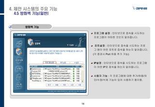 18
프로그램 설정 : 인터넷으로 접속을 시도하는
프로그램이 어떠한 것인지 알려줍니다.
포트설정 : 인터넷으로 접속을 시도하는 프로
그 램이 어떤 포트로 접속을 하는지 알려줍니다.
(각 증권사 Port 허용 추가 가능)
IP설정 : 인터넷으로 접속을 시도하는 프로그램
이 어떤 IP로 접속을 하는지 알려줍니다.
사용자 기능 : 각 프로그램에 대한 추가/허용/차
단/수정/삭제 기능이 있어 사용하기 용이함.
방화벽 기능
4. 제안 시스템의 주요 기능
4.5 방화벽 기능(일반)
 