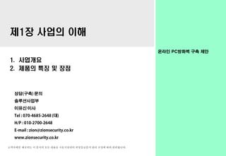 고객사에만 제공되는 이 문서의 모든 내용은 시온시큐리티 비밀등급문서 관리 규정에 따라 관리됩니다.
온라인 PC방화벽 구축 제안
제1장 사업의 이해
1. 사업개요
2. 제품의 특징 및 장점
상담(구축) 문의
솔루션사업부
이유신 이사
Tel : 070-4685-2648 (대)
H/P : 010-2700-2648
E-mail : zion@zionsecurity.co.kr
www.zionsecurity.co.kr
 