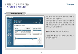 21
공유폴더 제어 화면
공유 폴더는 서로 온라인으로 연결되어 자료를 공
유하는 목적으로 사용됩니다.
그러나 공유 폴더는 사용자가 모르는 사이 불법적
으로 인터넷의 다른 사용자가 자료를 접근하고 획
득할 수 있는 위험 요소가 존재하므로 공유 폴더를
제어하는 기능이 필요합니다.
화면구성 : 폴더정보, 접속자, 폴더정책
공유폴더 정책 : 공유폴더 정책에는 허용/차단/
고급/삭제가 있습니다.
4. 제안 시스템의 주요 기능
4.7 공유폴더 제어 기능
 