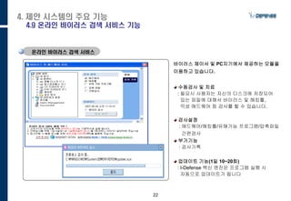 22
온라인 바이러스 검색 서비스
바이러스 체이서 및 PC지기에서 제공하는 모듈을
이용하고 있습니다.
수동검사 및 치료
: 필요시 사용자는 자신의 디스크에 저장되어
있는 파일에 대해서 바이러스 및 해킹툴,
악성 애드웨어 등 검사를 할 수 있습니다.
검사설정
: 애드웨어/해킹툴/유해가능 프로그램/압축파
일
간편검사
부가기능
: 검사기록
업데이트 기능(1일 10~20회)
: I-Defense 백신 엔진은 프로그램 실행 시
자동으로 업데이트가 됩니다
4. 제안 시스템의 주요 기능
4.9 온라인 바이러스 검색 서비스 기능
 