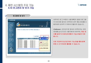 23
로그관리 및 보기
네트워크 로그 부분은 사용자PC의 응용 프로그램
의 인터넷에 접속이 이루어진 경우 해당 정보를 사
용자에게 보여주기 위하여 만들어져 있습니다.
I-Defense는 인터넷으로 접속이 이루어지는 모든
정보를 실시간으로 사용자에게 보여주며, 해당 정
보를 일정기간 동안(조정협의 가능) 파일로 저장
합니다.
또한 저장위치 및 접근제어 기능 등을 통해 향후
분쟁 시 근거자료로 활용할 수 있습니다.
4. 제안 시스템의 주요 기능
4.10 로그관리 및 보기 기능
 