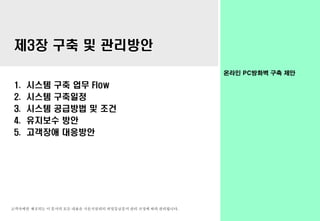 고객사에만 제공되는 이 문서의 모든 내용은 시온시큐리티 비밀등급문서 관리 규정에 따라 관리됩니다.
온라인 PC방화벽 구축 제안
제3장 구축 및 관리방안
1. 시스템 구축 업무 Flow
2. 시스템 구축일정
3. 시스템 공급방법 및 조건
4. 유지보수 방안
5. 고객장애 대응방안
 