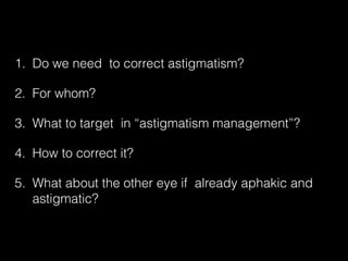 1. Do we need to correct astigmatism?
2. For whom?
3. What to target in “astigmatism management”?
4. How to correct it?
5. What about the other eye if already aphakic and
astigmatic?