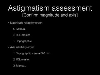 Astigmatism assessment
[Conﬁrm magnitude and axis]
•

Magnitude reliability order:
1. Manual.
2. IOL master.
3. Topographic.

•

Axis reliability order:
1. Topographic central 3.0 mm
2. IOL master.
3. Manual.

 