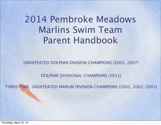 2014 Pembroke Meadows
Marlins Swim Team
Parent Handbook
UNDEFEATED DOLPHIN DIVISION CHAMPIONS (2005, 2007)
DOLPHIN DIVISIONAL CHAMPIONS (2011)
THREE-TIME, UNDEFEATED MARLIN DIVISION CHAMPIONS (2001, 2002, 2003)
Thursday, April 10, 14
 