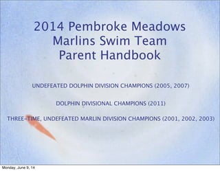 2014 Pembroke Meadows
Marlins Swim Team
Parent Handbook
UNDEFEATED DOLPHIN DIVISION CHAMPIONS (2005, 2007)
DOLPHIN DIVISIONAL CHAMPIONS (2011)
THREE-TIME, UNDEFEATED MARLIN DIVISION CHAMPIONS (2001, 2002, 2003)
Monday, June 9, 14
 