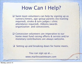 How Can I Help?
 Swim team volunteers can help by signing up as
runners/timers, age-group parents (no training
required), stroke & turn judges ( clinic
attendance required), ribbons/awards
organization and concessions.
 Concession volunteers are imperative to our
home meet fund raising efforts & service and/or
monetary contributions are always welcome.
 Setting up and breaking down for home meets.
You can sign up at....
www.marlinsswimteam.com 11
Monday, June 9, 14
 