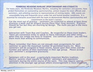 PEMBROKE MEADOWS MARLINS’ SPORTSMANSHIP AND ETIQUETTE
For many years, the Pembroke Meadows Marlins, including the swimmers and parents, have
prided themselves on outstanding sportsmanship, utmost respect for meet officials and
swimmers, and unfailing courtesy to representatives of visiting teams. VBSL events are
unavoidably long and frequently occur under hot and humid weather conditions. It is
essential for everyone associated with the team to demonstrate Marlins sportsmanship and
commitment to the team’s success.
• Get the most out of practice – swimmers are expected to attend at least three
practices a week and be diligent during these hour-long sessions. Practices
should be fun but they are exerting by design. The more you put in the more
you get out.
• Interaction with Team Rep and Coaches. Be respectful to these team leaders.
There are convenient times to speak to these individuals and other times
when they are simply too busy to respond. Use common sense – you will ﬁnd
them more than willing to communicate.
• Please remember that there are not enough meet assignments for each
swimmer to swim the maximum number of permitted events (5). Most
swimmers will be assigned to fewer events, based upon their times and the
number and talents of their teammates in their age group. Please accept
your swimmer’s assignment graciously.
• Swimmers still in the pool – a particularly important Marlins tradition.
Marlins’ parents cheer equally for Marlins’ swimmers and opponents’
swimmers during the entire course of the swim. This may require special
attention in the younger age groups where encouragement is most important.
12
Monday, June 9, 14
 