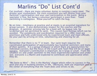 Marlins “Do” List Cont’d
• Get involved – there are many volunteer duties in running a swim meet. The
greater your involvement, the more enjoyment you will receive from your
swimmer’s participation and your own participation in the event. Being a
spectator is ﬁne, but being a volunteer participant is even ﬁner. Team
swimming is contagious. Allow yourself to catch the bug.
• Be on time – timeliness at practice and at meets is an essential ingredient for
group success. It also demonstrates respect for the coaches and the
program. A swimmer arriving late for a meet will, by league rule, be
scratched and not permitted to swim. This causes hard feelings which can be
avoided. The complexity and coordination required for a VBSL meet are
enormous and fully understood only by experienced team and meet officials.
Do your part by arriving on time, volunteering and cheering for all.
• Remember that there is no “I” in team. Our swim team requires the
coordinated participation of approximately two hundred swimmers and many
of their parents. It is a group endeavor in which there are opportunities for
individual success, but the focus of the Coach and Team Rep will be on team
success. Everyone’s contribution is important, be it large or small. From the
smallest six and under swimmer to the most experienced eighteen and under
star, everyone is a Marlin and expected to contribute and appreciated when
they do.
• “We Swim to Win!” – This is the Marlins’ slogan which refers to success in the
pool and also in building winners in life. Obviously, both are important and at
the center of everything that the Team does and strives to do.
13
Monday, June 9, 14
 