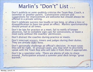 Marlin’s “Don’t” List …
• Don’t publicly or semi-publicly criticize the Team Rep, Coach, a
swimmer or another parent. Constructive criticism and
suggestions for improvement are welcome but should always be
offered in a private setting.
• Don’t celebrate success too loudly or too long, or allow a loss or
disqualiﬁcation to have too great an effect. Marlins sportsmanship
should prevail at all times.
• Don’t be late for practice or a meet, fail to notify of known
absences, fail to complete sign-ups for concessions, or leave a
meet early without the coaches’ permission.
• Don’t distract the coaches during practice or meets.
• Don’t interrupt scorers, timers and judges during their duties.
They are already VERY busy.
• Don’t personally challenge an official’s decision. In most cases
they will be right. In unusual cases, you may wish to discreetly
speak with the Team Rep who will take it from there if appropriate.
• Don’t be a spectator only. There are plenty of jobs to share
around. Participation around a summer pool deck brings “great
warmth.”
14
Monday, June 9, 14
 
