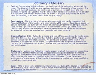Bob Barry’s Glossary
• Coach – One or more individuals who are in charge of the swimming aspects of the
team. The Coach(es) will train and evaluate swimmers during the entire season. The
Coach will make all decisions on the lineup of swimmers for each meet and the
strategy for doing so. Coaches may be engaged in polite conversation before or after
a practice but not during. Importantly, he or she is way too busy during an actual
meet for anything other than “Hello, how are you doing?”
• Concessions - Not a series of giving up when overmatched by the opponent, but
ﬁnancial lifeblood of the Marlins and other similar VBSL teams. Parents are asked to
donate items for sale during home meets or alternatively contribute $50 per season.
Look for the sign-up sheets the week of a home meet. Proﬁts go to the team.
Concessions are worked by tireless, heat-resistant moms (or dads), without whom,
we would all be hungry, parched and generally lots more grumpy.
• Disqualiﬁcation (DQ) – Ruling by a stroke and turn official, conﬁrmed by the Referee,
or by the Referee, that a swimmer has failed to perform all aspects of the required
stroke, turn and or ﬁnish for an event. No points are awarded to the team if the
swimmer is disqualiﬁed for an event. Disqualiﬁcations are not publicly announced
but may be quietly communicated to the Coach or the swimmer so that improvement
can be achieved.
• Divisionals – Major event following regular season in which the swimmers recording
fastest times for their teams during the regular season participate for their team
against all other teams in their six-team division. Swimmers must participate in at
least three regular meets to qualify for the Divisional Meet. Those swimmers
achieving the fastest times at Divisionals simultaneously held at four sites qualify for
the All-stars, one week later.
• Event – One of sixty-nine separate swims which occur during the course of the meet.
An event may have several heats, two of which will be scoring heats and one or more
of which will be exhibitions.
16
Monday, June 9, 14
 