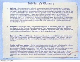Bob Barry’s Glossary
• Referee – The senior meet official, necessarily neutral (although also a parent).
The Referee is in overall control of the pool deck during a meet and makes ﬁnal
decisions on stroke and turn disqualiﬁcations and resolves irregularities. He or she
is your best friend if the meet is moving quickly and is probably not to blame if the
meet is not moving along. Please appreciate your Referee as he/she has a job
similar to an air traffic controller and is trying to make sure nothing crashes,
including the CTS. One or more Administrative Referees, who are also experienced
meet officials, may assist in meet management and disqualiﬁcations of swim teams
divided into four divisions of six teams each for dual meets; conducts divisional
meets and all-stars.
• Runners – Volunteers who carry meet paperwork as necessary from the Clerk of
the Course to the Timers, from Stroke and Turn Judges to the Referee, and from
the Referee to the Scorers. Runners are essential volunteers who have a signiﬁcant
role in determining whether the meet is well run and timely.
• Scorers and Ribbon Writers – Parent volunteers who record the event times, keep
the score for the meet, and write ribbons for the swimmers. The Scorers are NOT
to be disturbed during the course of a meet, particularly to ask which team is in
the lead.
• Stroke and Turn Judges – These individuals are trained, meet officials who rule on
whether the appropriate stroke, turn (if applicable) and ﬁnish have been
accomplished by each swimmer. They work the pool deck and must be given room
to work by spectators and timers. They have the authority to recommend
disqualiﬁcation of swimmers for a particular event and do so if necessary. Their
decisions should never be challenged by a parent. Note: Any comments about
meet officials, including Stroke and Turn Judges, should be directed to the Team
Rep 18
Monday, June 9, 14
 
