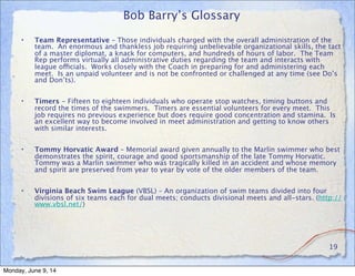 Bob Barry’s Glossary
• Team Representative – Those individuals charged with the overall administration of the
team. An enormous and thankless job requiring unbelievable organizational skills, the tact
of a master diplomat, a knack for computers, and hundreds of hours of labor. The Team
Rep performs virtually all administrative duties regarding the team and interacts with
league officials. Works closely with the Coach in preparing for and administering each
meet. Is an unpaid volunteer and is not be confronted or challenged at any time (see Do’s
and Don’ts).
• Timers - Fifteen to eighteen individuals who operate stop watches, timing buttons and
record the times of the swimmers. Timers are essential volunteers for every meet. This
job requires no previous experience but does require good concentration and stamina. Is
an excellent way to become involved in meet administration and getting to know others
with similar interests.
• Tommy Horvatic Award – Memorial award given annually to the Marlin swimmer who best
demonstrates the spirit, courage and good sportsmanship of the late Tommy Horvatic.
Tommy was a Marlin swimmer who was tragically killed in an accident and whose memory
and spirit are preserved from year to year by vote of the older members of the team.
• Virginia Beach Swim League (VBSL) – An organization of swim teams divided into four
divisions of six teams each for dual meets; conducts divisional meets and all-stars. (http://
www.vbsl.net/)
19
Monday, June 9, 14
 
