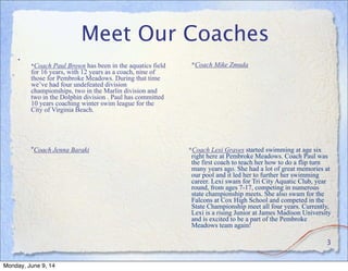 Meet Our Coaches
•
*Coach Paul Brown has been in the aquatics field
for 16 years, with 12 years as a coach, nine of
those for Pembroke Meadows. During that time
we’ve had four undefeated division
championships, two in the Marlin division and
two in the Dolphin division . Paul has committed
10 years coaching winter swim league for the
City of Virginia Beach.
 
*Coach Jenna Baraki
	

*Coach Mike Zmuda
	

*Coach Lexi Graves started swimming at age six
right here at Pembroke Meadows. Coach Paul was
the first coach to teach her how to do a flip turn
many years ago. She had a lot of great memories at
our pool and it led her to further her swimming
career. Lexi swam for Tri City Aquatic Club, year
round, from ages 7-17, competing in numerous
state championship meets. She also swam for the
Falcons at Cox High School and competed in the
State Championship meet all four years. Currently,
Lexi is a rising Junior at James Madison University
and is excited to be a part of the Pembroke
Meadows team again!
	

3
Monday, June 9, 14
 