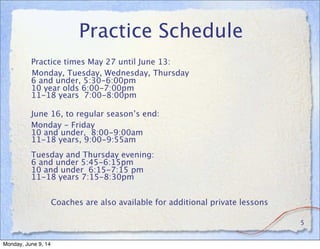 Practice Schedule

 Practice times May 27 until June 13:
Monday, Tuesday, Wednesday, Thursday
6 and under, 5:30-6:00pm
10 year olds 6:00-7:00pm
11-18 years  7:00-8:00pm
June 16, to regular season’s end:

 Monday - Friday
10 and under, 8:00-9:00am
11-18 years, 9:00-9:55am
Tuesday and Thursday evening:
6 and under 5:45-6:15pm
10 and under  6:15-7:15 pm
11-18 years 7:15-8:30pm
Coaches are also available for additional private lessons
5
Monday, June 9, 14
 