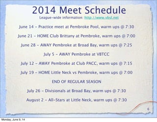 2014 Meet Schedule
League-wide information: http://www.vbsl.net
6
June 14 - Practice meet at Pembroke Pool, warm ups @ 7:30
June 21 - HOME Club Brittany at Pembroke, warm ups @ 7:00
June 28 - AWAY Pembroke at Broad Bay, warm ups @ 7:25
July 5 - AWAY Pembroke at VBTCC
July 12 - AWAY Pembroke at Club PACC, warm ups @ 7:15
July 19 - HOME Little Neck vs Pembroke, warm ups @ 7:00
END OF REGULAR SEASON
July 26 - Divisionals at Broad Bay, warm ups @ 7:30
August 2 - All-Stars at Little Neck, warm ups @ 7:30
Monday, June 9, 14
 