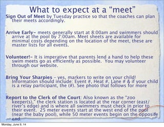 What to expect at a “meet”
Sign Out of Meet by Tuesday practice so that the coaches can plan
their meets accordingly.
Arrive Early- meets generally start at 8:00am and swimmers should
arrive at the pool by 7:00am. Meet sheets are available for
minimal costs depending on the location of the meet, these are
master lists for all events.
Volunteer!- It is imperative that parents lend a hand to help these
swim meets go as efficiently as possible. You may volunteer
through our website.
Bring Your Sharpies – yes, markers to write on your child!
Information should include: Event #, Heat #, Lane # & if your child
is a relay participant, the (#). See photo that follows for more
Report to the Clerk of the Court: Also known as the “zoo
keeper(s),” the clerk station is located at the rear corner (east/
river’s edge) and is where all swimmers must check in prior to
their event. 25 meter events start at the west end of the pool
(near the baby pool), while 50 meter events begin on the opposite
end.
8
Monday, June 9, 14
 