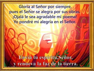 Gloria al Señor por siempre,
pues el Señor se alegra por sus obras.
¡Ojalá le sea agradable mi poema!
Yo pondré mi alegría en el Señor.
 