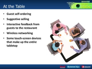At the Table
• Guest self-ordering
• Suggestive selling
• Interactive feedback from
guests to the restaurant
• Wireless networking
• Some touch-screen devices
that make up the entire
tabletop
2O2O
VISION
 
