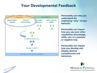 13
Your Developmental Feedback
Personality can help you
understand the
underlying “why” of your
behavior.
Personality can impact
how you use your other
capabilities (knowledge,
skills, etc.) in a positive
or negative way.
Personality can impact
how you develop and
display desired
competencies and
behaviors.
 