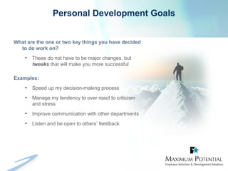Personal Development Goals
What are the one or two key things you have decided
to do work on?
• These do not have to be major changes, but
tweaks that will make you more successful
Examples:
• Speed up my decision-making process
• Manage my tendency to over react to criticism
and stress
• Improve communication with other departments
• Listen and be open to others’ feedback
 