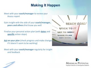 Making It Happen
Meet with your coach/manager to review your
Assess report
Gain insight with the aide of your coach/manager,
peers and others that know you well
Finalize your personal action plan (with dates and
specific action steps)
Act on your plan (check progress and make changes
if it doesn’t seem to be working)
Meet with your coach/manager regularly for insight
and feedback
 