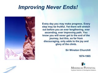 Improving Never Ends!
Every day you may make progress. Every
step may be fruitful. Yet there will stretch
out before you an ever lengthening, ever
ascending, ever improving path. You
know you will never get to the end of the
journey, but this, so far from
discouraging, only adds to the joy and
glory of the climb.
Sir Winston Churchill
1874-1965
 