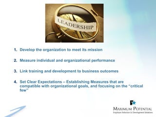 1. Develop the organization to meet its mission
2. Measure individual and organizational performance
3. Link training and development to business outcomes
4. Set Clear Expectations – Establishing Measures that are
compatible with organizational goals, and focusing on the “critical
few”
 