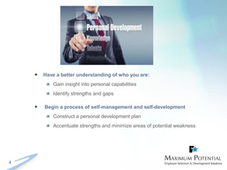 4
 Have a better understanding of who you are:
Gain insight into personal capabilities
Identify strengths and gaps
 Begin a process of self-management and self-development
Construct a personal development plan
Accentuate strengths and minimize areas of potential weakness
 