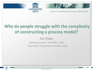 1/23
www.janclaes.info
FACULTY OF ECONOMICS AND BUSINESS ADMINISTRATION
Jan Claes
Teaching assistant : PhD 2009 – 2015
Supervisors : Geert Poels & Frederik Gailly
Why do people struggle with the complexity
of constructing a process model?
 