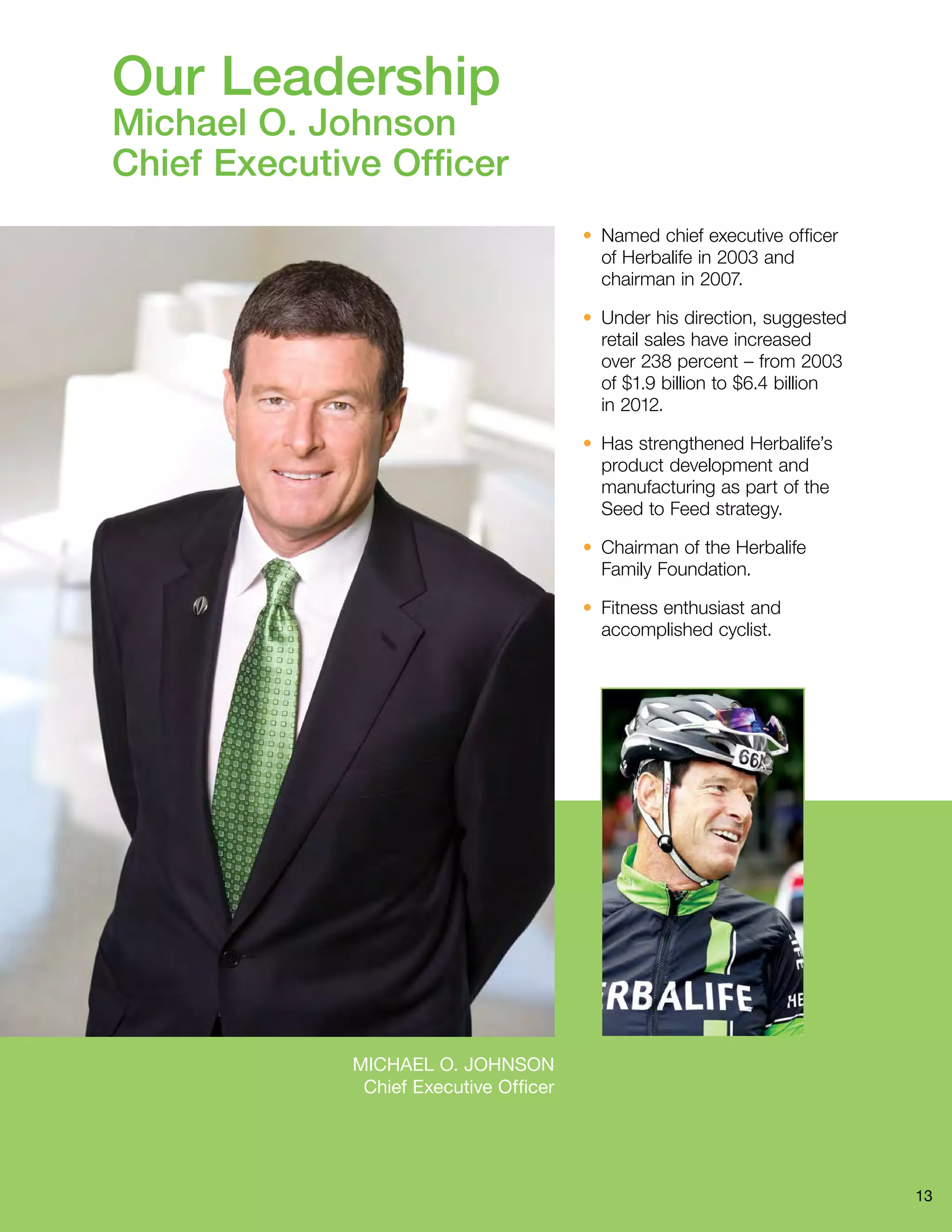 13 
Michael O. Johnson 
Chief Executive Officer 
• Named chief executive officer 
of Herbalife in 2003 and 
chairman in 2007. 
• Under his direction, suggested 
retail sales have increased 
over 238 percent – from 2003 
of $1.9 billion to $6.4 billion 
in 2012. 
• Has strengthened Herbalife’s 
product development and 
manufacturing as part of the 
Seed to Feed strategy. 
• Chairman of the Herbalife 
Family Foundation. 
• Fitness enthusiast and 
accomplished cyclist. 
Our Leadership 
Michael O. Johnson 
Chief Executive Officer 
 