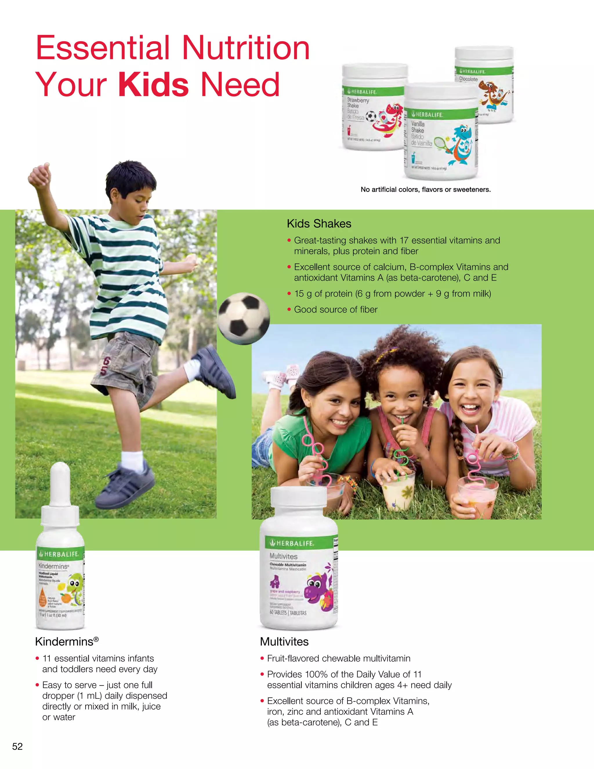 52 
No artificial colors, flavors or sweeteners. 
Essential Nutrition 
Your Kids Need 
Kids Shakes 
• Great-tasting shakes with 17 essential vitamins and 
minerals, plus protein and fiber 
• Excellent source of calcium, B-complex Vitamins and 
antioxidant Vitamins A (as beta-carotene), C and E 
• 15 g of protein (6 g from powder + 9 g from milk) 
• Good source of fiber 
Multivites 
• Fruit-flavored chewable multivitamin 
• Provides 100% of the Daily Value of 11 
essential vitamins children ages 4+ need daily 
• Excellent source of B-complex Vitamins, 
iron, zinc and antioxidant Vitamins A 
(as beta-carotene), C and E 
Kindermins® 
• 11 essential vitamins infants 
and toddlers need every day 
• Easy to serve – just one full 
dropper (1 mL) daily dispensed 
directly or mixed in milk, juice 
or water 
 