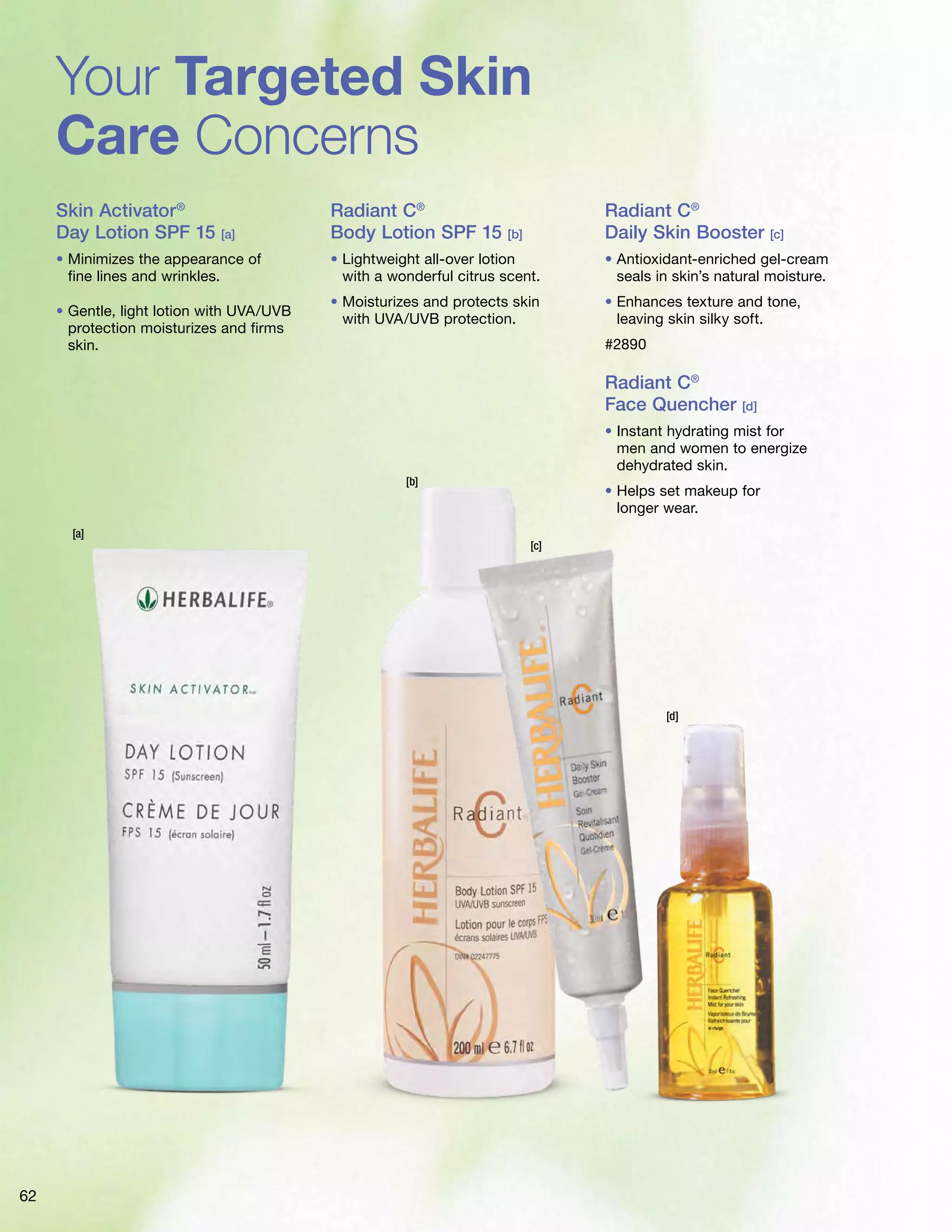 Your Targeted Skin 
Care Concerns 
Skin Activator® 
Day Lotion SPF 15 [a] 
• Minimizes the appearance of 
fine lines and wrinkles. 
• Gentle, light lotion with UVA/UVB 
protection moisturizes and firms 
skin. 
Radiant C® 
Body Lotion SPF 15 [b] 
• Lightweight all-over lotion 
with a wonderful citrus scent. 
• Moisturizes and protects skin 
with UVA/UVB protection. 
Radiant C® 
Daily Skin Booster [c] 
• Antioxidant-enriched gel-cream 
seals in skin’s natural moisture. 
• Enhances texture and tone, 
leaving skin silky soft. 
#2890 
Radiant C® 
Face Quencher [d] 
• Instant hydrating mist for 
men and women to energize 
dehydrated skin. 
• Helps set makeup for 
longer wear. 
[b] 
[c] 
[d] 
[a] 
62 
 