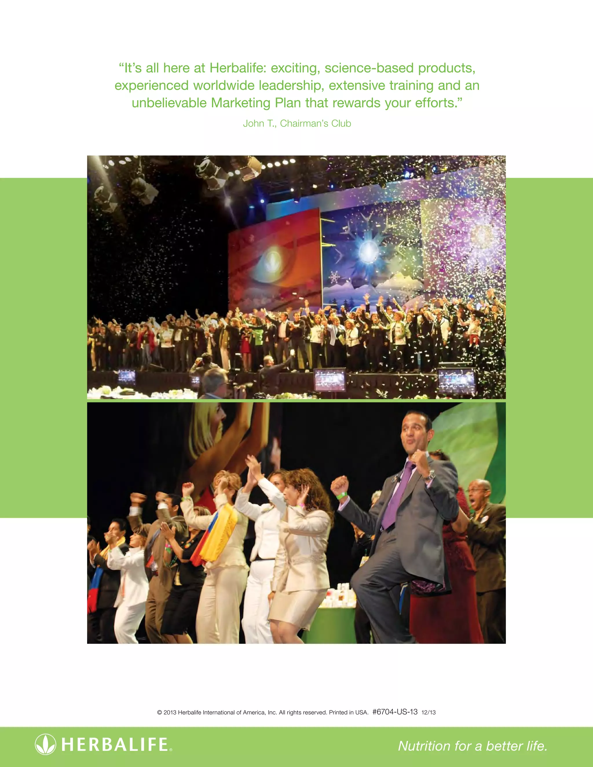 “It’s all here at Herbalife: exciting, science-based products, 
experienced worldwide leadership, extensive training and an 
unbelievable Marketing Plan that rewards your efforts.” 
Nutrition for a better life. 
John T., Chairman’s Club 
© 2013 Herbalife International of America, Inc. All rights reserved. Printed in USA. #6704-US-13 12/13 
