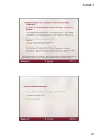 04/05/2014
22
www.bellvitgehospital.cat
FACTORES DE LA COAGULACIÓN: DESARROLLO DE NUEVOS PREPARADOS
COMERCIALES
¿Cuáles son los parametros PK útiles para evaluar la eficacia de estos nuevos
fármacos?
-Existe una elevada variabilidad intra e inter-individual en la t1/2 de los factores.
-La variabilidad intraindividual es superior en pediatría y se correlaciona con la
edad implica varios análisis PK para calcular una dosis óptima individualizada.
Monitorización PK de nuevos preparados de FIX:
-Pediatría
-Pacientes que no responden a dosis estándar
-Pacientes que cambian de pFIX a rFIX.
Monitorización PK de nuevos preparados de FVIII:
-Los cambios que se producen en la t1/2 con la edad sugieren que tendrá
implicaciones importantes en la dosificación y por lo tanto se requerirá un cálculo
individualizado de la t1/2 (no realizar una estimación según la edad).
Ljung R, Auerswald G, Benson G, Jetter A, Jiménez-yuste V, Lambert T et al. Novel coagulation factor concentrates: issues relating to the
clinical implementation and PK assessment for optimal prophylaxis in haemophilia patients. Haemophilia 2013;19:481-486
www.bellvitgehospital.cat
INMUNOGLOBULINAS INTRAVENOSAS:
1. Immunodeficiencia primaria: “nivel de IgG biológico individual”
2. Dosificación según peso ideal
3. Cambio de IgIV a IgSC
 