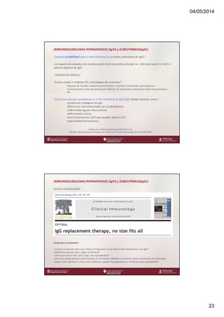04/05/2014
23
www.bellvitgehospital.cat
IMMUNOGLOBULINAS INTRAVENOSAS (IgIV) y SUBCUTÁNEAS(IgSC)
-Elevada variabilidad intra e interindividual (> si niveles anormales de IgG) 1.
-La mayoría de estudios de caracterización farmacocinética de IgIV no informan sobre Cl, AUC ni
valores objetivo de IgG1
- Distribución bifásica1
-Se han usado ≠ modelos PK y estrategias de muestreo1:
Mayoría de estudios multicompartimentales: muestras insuficientes para observar
correctamente la fase de distribución bifásica no permite caracterizar todos los parámetros
PK.
-Existe una elevada variabilidad en la PK individual de IgIV/IgSC debido factores como2:
producción endógena de IgG
diferencias interindividuales en el catabolismo
enfermedad aguda intercurrente
enfermedad crónica
otros tratamientos (QT) que pueden alterar el Cl
especialidad farmacéutica
1Koleba et al. Pharmacotherapy 2006;26:813-24.
2 Bonilla F. IgG replacement therapy, no size fits all. Clinical Immunology 2011;139:107-109.
www.bellvitgehospital.cat
IMMUNOGLOBULINAS INTRAVENOSAS (IgIV) y SUBCUTÁNEAS(IgSC)
Lectura recomendada:
Dudas que se plantean:
-¿Cuál es el biomarcador que mejor correlaciona con la eficacia del tratamiento con IgIV?
-¿Podremos ajustar dosis según la eficacia?
-¿Para una misma AUC IgIV y IgSC son equivalentes?
-¿Con dos preparaciones administradas en el mismo individuo a la misma dosis y frecuencia se obtendrán
niveles Cmin idénticos? ¿Para Cmin idénticos usando 2 preparaciones, la eficacia será equivalente?
 