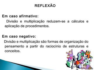 REFLEXÃO 
Em caso afirmativo: 
Divisão e multiplicação reduzem-se a cálculos e 
aplicação de procedimentos. 
Em caso negativo: 
Divisão e multiplicação são formas de organização do 
pensamento a partir do raciocínio de estruturas e 
conceitos. 
 