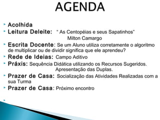  Acolhida 
 Leitura Deleite: “ As Centopéias e seus Sapatinhos” 
Milton Camargo 
 Escrita Docente: Se um Aluno utiliza corretamente o algoritmo 
de multiplicar ou de dividir significa que ele aprendeu? 
 Rede de Ideias: Campo Aditivo 
 Práxis: Sequência Didática utilizando os Recursos Sugeridos. 
Apresentação das Duplas. 
 Prazer de Casa: Socialização das Atividades Realizadas com a 
sua Turma 
 Prazer de Casa: Próximo encontro 
 
 