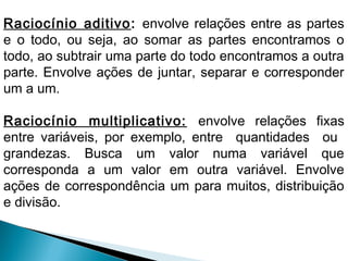 Raciocínio aditivo: envolve relações entre as partes 
e o todo, ou seja, ao somar as partes encontramos o 
todo, ao subtrair uma parte do todo encontramos a outra 
parte. Envolve ações de juntar, separar e corresponder 
um a um. 
Raciocínio multiplicativo: envolve relações fixas 
entre variáveis, por exemplo, entre quantidades ou 
grandezas. Busca um valor numa variável que 
corresponda a um valor em outra variável. Envolve 
ações de correspondência um para muitos, distribuição 
e divisão. 
 