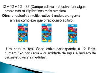 12 + 12 + 12 = 36 (Campo aditivo – possível em alguns 
problemas multiplicativos mais simples) 
Obs: o raciocínio multiplicativo é mais abrangente 
e mais complexo que o raciocínio aditivo. 
Um para muitos. Cada caixa corresponde a 12 lápis, 
número fixo por caixa – quantidade de lápis e número de 
caixas equivale a medidas. 
 