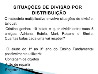 SITUAÇÕES DE DIVISÃO POR 
DISTRIBUIÇÃO 
O raciocínio multiplicativo envolve situações de divisão, 
tal qual: 
Cristina ganhou 10 balas e quer dividir entre suas 5 
amigas: Adriana, Estela, Mari, Rosane e Sheila. 
Quantas balas cada uma vai receber? 
O aluno do 1º ao 3º ano do Ensino Fundamental 
possivelmente utilizará: 
Contagem de objetos 
Ação de repartir 
Registro Pictórico 
 