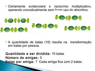  Certamente evidenciará o raciocínio multiplicativo, 
operando conceitualmente sem fazer uso do algoritmo. 
 A 
 A quantidade de balas (10) resulta na transformação 
em balas por pessoa. 
Quantidade a ser dividida: 10 balas 
Número de amigas: 5 
Balas por amiga: ? Cada amiga fica com 2 balas. 
 