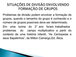 Problemas de divisão podem envolver a formação de 
grupos, quando o tamanho do grupo é conhecido e o 
número de grupos possíveis deve ser determinado. 
Em uma turma do 3° ano foram trabalhados 
problemas do campo multiplicativo a partir do 
contexto de uma história infantil, “As Centopeias e 
seus Sapatinhos”, de Milton Camargo,Ed. Ática. 
 
