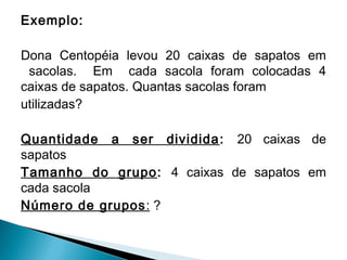 Exemplo: 
Dona Centopéia levou 20 caixas de sapatos em 
sacolas. Em cada sacola foram colocadas 4 
caixas de sapatos. Quantas sacolas foram 
utilizadas? 
Quantidade a ser dividida: 20 caixas de 
sapatos 
Tamanho do grupo: 4 caixas de sapatos em 
cada sacola 
Número de grupos: ? 
 
