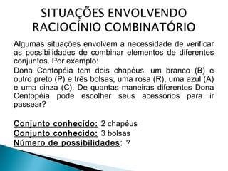 Algumas situações envolvem a necessidade de verificar 
as possibilidades de combinar elementos de diferentes 
conjuntos. Por exemplo: 
Dona Centopéia tem dois chapéus, um branco (B) e 
outro preto (P) e três bolsas, uma rosa (R), uma azul (A) 
e uma cinza (C). De quantas maneiras diferentes Dona 
Centopéia pode escolher seus acessórios para ir 
passear? 
Conjunto conhecido: 2 chapéus 
Conjunto conhecido: 3 bolsas 
Número de possibilidades: ? 
 